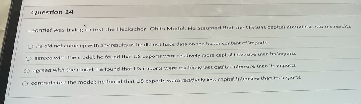 Question 14
Leontief was trying to test the Heckscher-Ohlin Model. He assumed that the US was capital abundant and his results
O he did not come up with any results as he did not have data on the factor content of imports.
agreed with the model; he found that US exports were relatively more capital intensive than its imports
agreed with the model; he found that US imports were relatively less capital intensive than its imports
contradicted the model; he found that US exports were relatively less capital intensive than its imports

