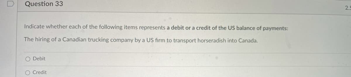 Question 33
2.5
Indicate whether each of the following items represents a debit or a credit of the US balance of payments:
The hiring of a Canadian trucking company by a US firm to transport horseradish into Canada.
O Debit
O Credit
