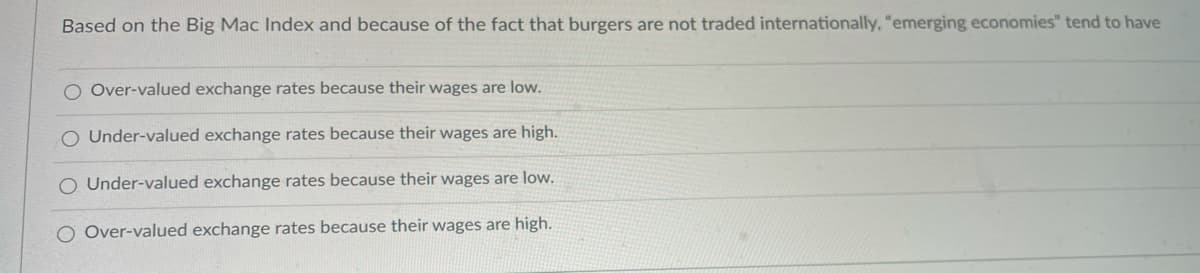 Based on the Big Mac Index and because of the fact that burgers are not traded internationally, "emerging economies" tend to have
O Over-valued exchange rates because their wages are low.
O Under-valued exchange rates because their wages are high.
O Under-valued exchange rates because their wages are low.
O Over-valued exchange rates because their wages are high.
