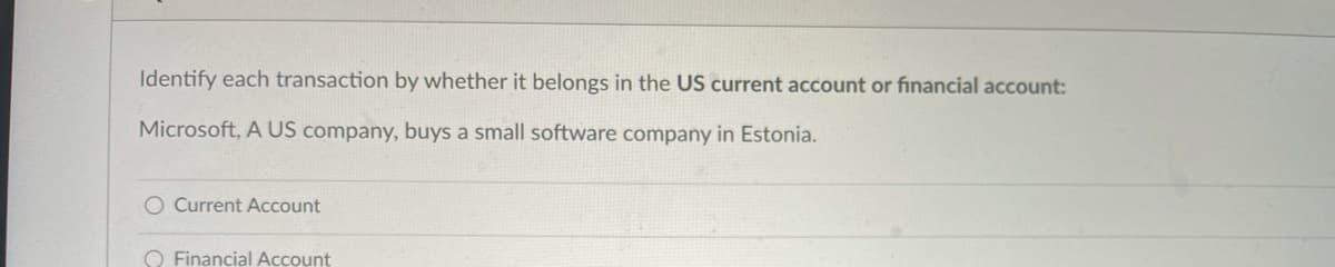 Identify each transaction by whether it belongs in the US current account or financial account:
Microsoft, A US company, buys a small software company in Estonia.
O Current ACcount
O Financial Account
