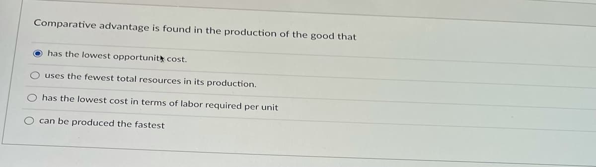 Comparative advantage is found in the production of the good that
O has the lowest opportunit cost.
uses the fewest total resources in its production.
has the lowest cost in terms of labor required per unit
O can be produced the fastest
