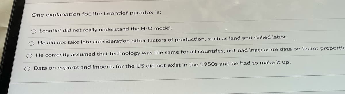 One explanation for the Leontief paradox is:
O Leontief did not really understand the H-O model.
He did not take into consideration other factors of production, such as land and skilled labor.
He correctly assumed that technology was the same for all countries, but had inaccurate data on factor proportic
Data on exports and imports for the US did not exist in the 195Os and he had to make it up.
