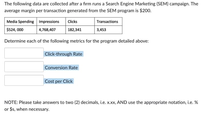 The following data are collected after a firm runs a Search Engine Marketing (SEM) campaign. The
average margin per transaction generated from the SEM program is $200.
Media Spending Impressions
Clicks
$524, 000
4,768,407
182,341
Determine each of the following metrics for the program detailed above:
Click-through Rate
Conversion Rate
Transactions
3,453
Cost per Click
NOTE: Please take answers to two (2) decimals, i.e. x.xx, AND use the appropriate notation, i.e. %
or $s, when necessary.
