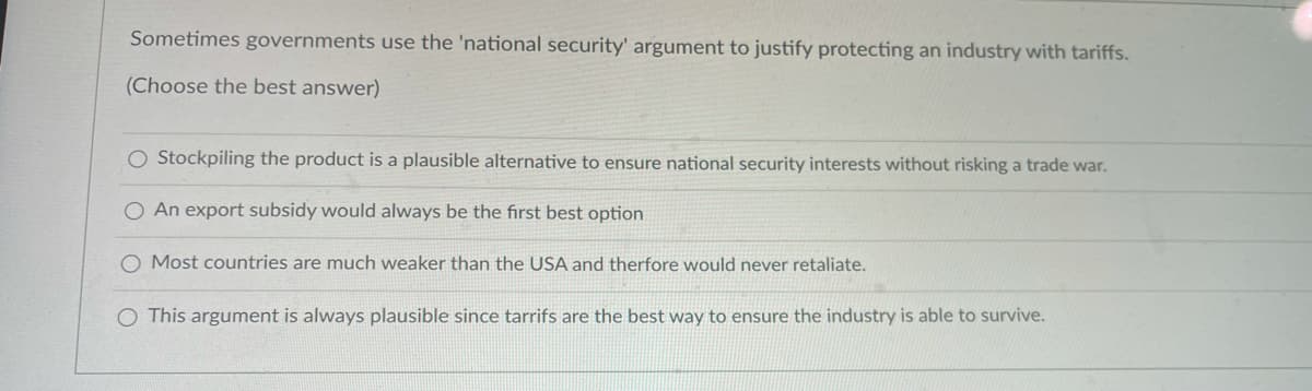 Sometimes governments use the 'national security' argument to justify protecting an industry with tariffs.
(Choose the best answer)
O Stockpiling the product is a plausible alternative to ensure national security interests without risking a trade war.
O An export subsidy would always be the first best option
Most countries are much weaker than the USA and therfore would never retaliate.
O This argument is always plausible since tarrifs are the best way to ensure the industry is able to survive.
