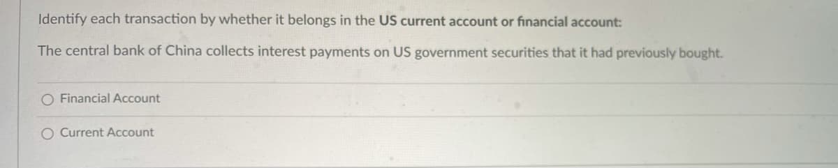 Identify each transaction by whether it belongs in the US current account or financial account:
The central bank of China collects interest payments on US government securities that it had previously bought.
O Financial Account
O Current Account
