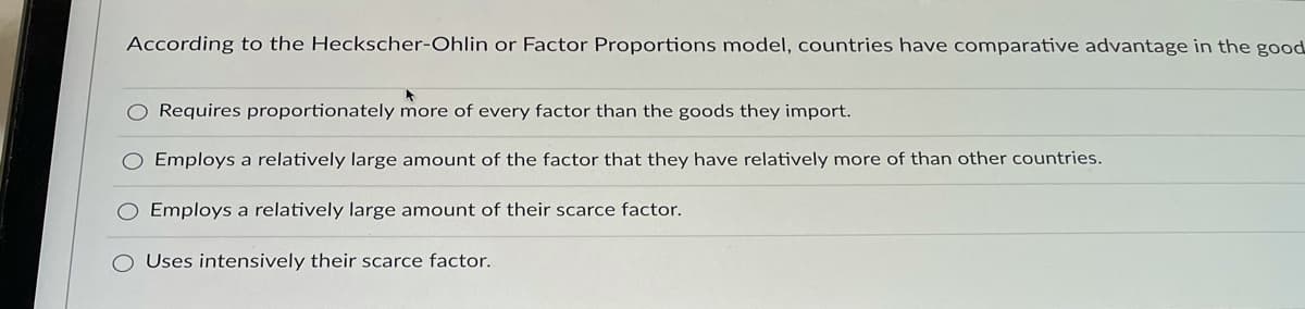 According to the Heckscher-Ohlin or Factor Proportions model, countries have comparative advantage in the good
O Requires proportionately more of every factor than the goods they import.
O Employs a relatively large amount of the factor that they have relatively more of than other countries.
Employs a relatively large amount of their scarce factor.
Uses intensively their scarce factor.
