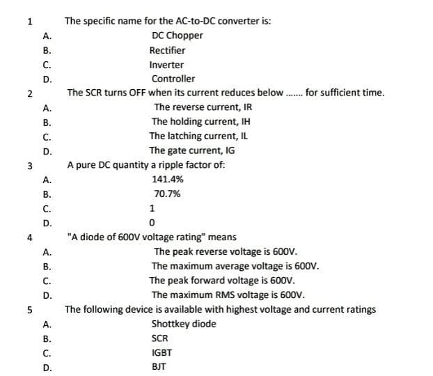 The specific name for the AC-to-DC converter is:
DC Chopper
1.
A.
В.
Rectifier
С.
Inverter
D.
Controller
The SCR turns OFF when its current reduces below. for sufficient time.
A.
The reverse current, IR
The holding current, IH
The latching current, IL
The gate current, IG
A pure DC quantity a ripple factor of:
В.
С.
D.
А.
141.4%
В.
70.7%
С.
1
D.
4
"A diode of 600V voltage rating" means
А.
The peak reverse voltage is 600V.
The maximum average voltage is 60ov.
The peak forward voltage is 600V.
The maximum RMS voltage is 600V.
The following device is available with highest voltage and current ratings
В.
С.
D.
А.
Shottkey diode
В.
SCR
С.
IGBT
D.
BJT
2.
3.
5.
