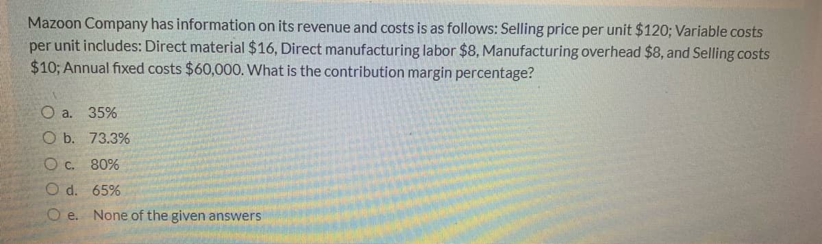 Mazoon Company has information on its revenue and costs is as follows: Selling price per unit $120; Variable costs
per unit includes: Direct material $16, Direct manufacturing labor $8, Manufacturing overhead $8, and Selling costs
$10; Annual fixed costs $60,000. What is the contribution margin percentage?
О a. 35%
O b. 73.3%
80%
O d. 65%
O e.
None of the given answers
