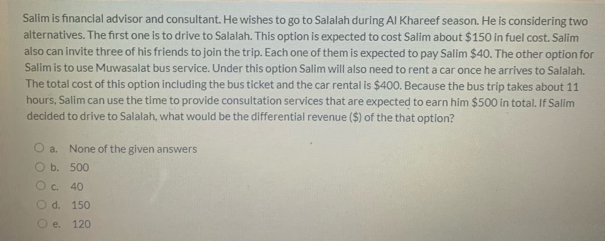 Salim is financial advisor and consultant. He wishes to go to Salalah during Al Khareef season. He is considering two
alternatives. The first one is to drive to Salalah. This option is expected to cost Salim about $150 in fuel cost. Salim
also can invite three of his friends to join the trip. Each one of them is expected to pay Salim $40. The other option for
Salim is to use Muwasalat bus service. Under this option Salim will also need to rent a car once he arrives to Salalah.
The total cost of this option including the bus ticket and the car rental is $400. Because the bus trip takes about 11
hours, Salim can use the time to provide consultation services that are expected to earn him $500 in total. If Salim
decided to drive to Salalah, what would be the differential revenue ($) of the that option?
a.
None of the given answers
O b.
500
C.
40
O d. 150
O e.
120
