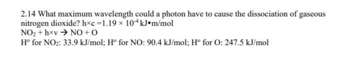 2.14 What maximum wavelength could a photon have to cause the dissociation of gaseous
nitrogen dioxide? h×c =1.19 × 10ªkJ•m/mol
NO2 + hxv → NO + O
H° for NO2: 33.9 kJ/mol; H° for NO: 90.4 kJ/mol; H° for O: 247.5 kJ/mol
