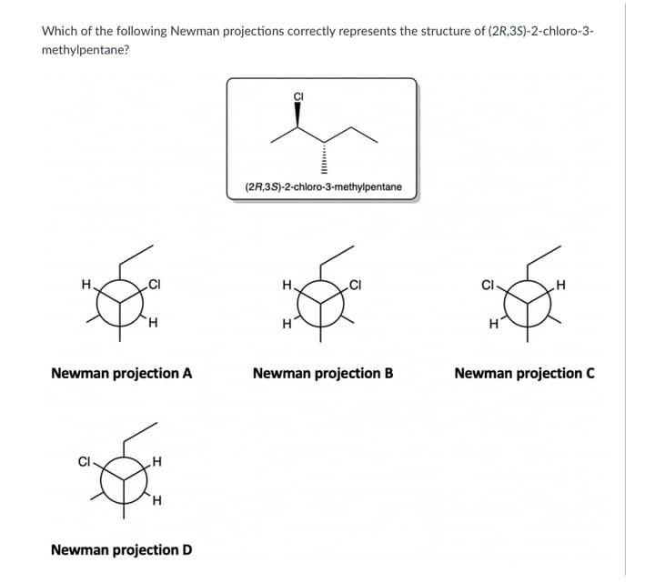 Which of the following Newman projections correctly represents the structure of (2R,35)-2-chloro-3-
methylpentane?
(2R,3S)-2-chloro-3-methylpentane
H.
H.
H'
H'
Newman projection A
Newman projection B
Newman projection C
CI
Newman projection D
