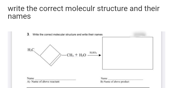 write the correct moleculr structure and their
names
3. Write the correct molecular structure and write their names
H;C
H;SO.
CH3 + H;O
Name
B) Name of above product
Name
A) Name of above reactant
