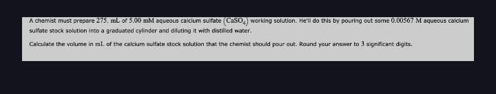 A chemist must prepare 275. mL of 5.00 mM aqueous calcium sulfate (CaSO,) working solution. He'll do this by pouring out some 0.00567 M aqueous calcium
sulfate stock solution into a graduated cylinder and diluting it with distilled water.
Calculate the volume in mL of the calcium sulfate stock solution that the chemist should pour aut. Round your answer to 3 significant digits.
