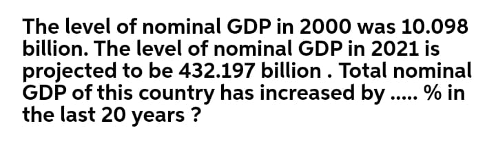 The level of nominal GDP in 2000 was 10.098
billion. The level of nominal GDP in 2021 is
projected to be 432.197 billion . Total nominal
GDP of this country has increased by.
the last 20 years ?
% in
