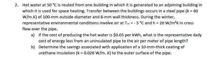Hot water at 50 °C is routed from one building in which it is generated to an adjoining building in
2.
which it is used for space heating. Transfer between the buildings occurs in a steel pipe (k 60
w/m.K) of 100-mm outside diameter and 8-mm wall thickness. During the winter,
representative environmental conditions involve air at T.. = -5 °C and h 20 w/m2K in cross
flow over the pipe.
If the cost of producing the hot water is $0.05 per kwh, what is the representative daily
a)
cost of energy loss from an uninsulated pipe to the air per meter of pipe length?
b)
Determine the savings associated with application of a 10-mm-thick coating of
urethane insulation (k 0.026 W/m. K) to the outer surface of the pipe.
