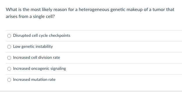 What is the most likely reason for a heterogeneous genetic makeup of a tumor that
arises from a single cell?
O Disrupted cell cycle checkpoints
Low genetic instability
Increased cell division rate
Increased oncogenic signaling
Increased mutation rate
