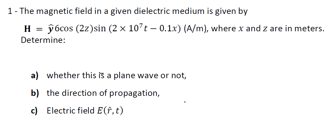 1- The magnetic field in a given dielectric medium is given by
H = ŷ6cos (2z)sin (2 × 107t – 0.1x) (A/m), where x and z are in meters.
Determine:
a) whether this is a plane wave or not,
b) the direction of propagation,
c) Electric field E(î, t)
