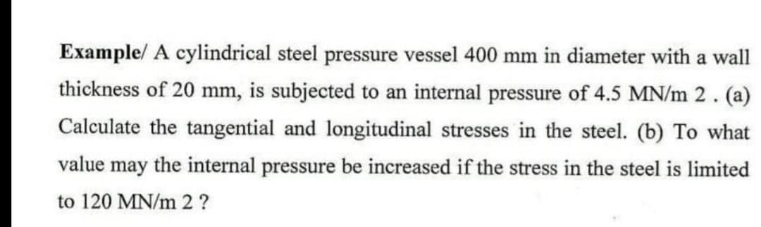 Example/ A cylindrical steel pressure vessel 400 mm in diameter with a wall
thickness of 20 mm, is subjected to an internal pressure of 4.5 MN/m 2. (a)
Calculate the tangential and longitudinal stresses in the steel. (b) To what
value may the internal pressure be increased if the stress in the steel is limited
to 120 MN/m 2 ?
