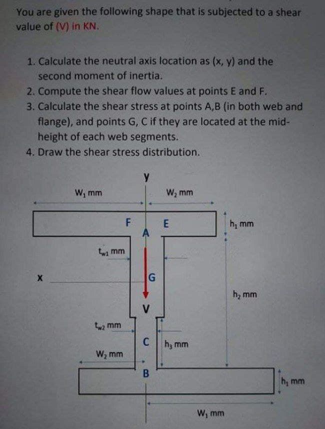 You are given the following shape that is subjected to a shear
value of (V) in KN.
1. Calculate the neutral axis location as (x, y) and the
second moment of inertia.
2. Compute the shear flow values at points E and F.
3. Calculate the shear stress at points A,B (in both web and
flange), and points G, C if they are located at the mid-
height of each web segments.
4. Draw the shear stress distribution.
W, mm
W, mm
F.
E
h, mm
twi mm
h, mm
V
tw2 mm
Ch; mm
W, mm
h, mm
W; mm
