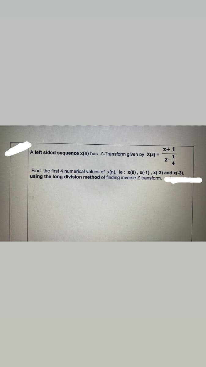 z+ 1
A left sided sequence x(n) has Z-Transform given by X(z) =
Z-
Find the first 4 numerical values of x(n), ie: x(0) , x(-1) , x(-2) and x(-3).
using the long division method of finding inverse Z transform.
