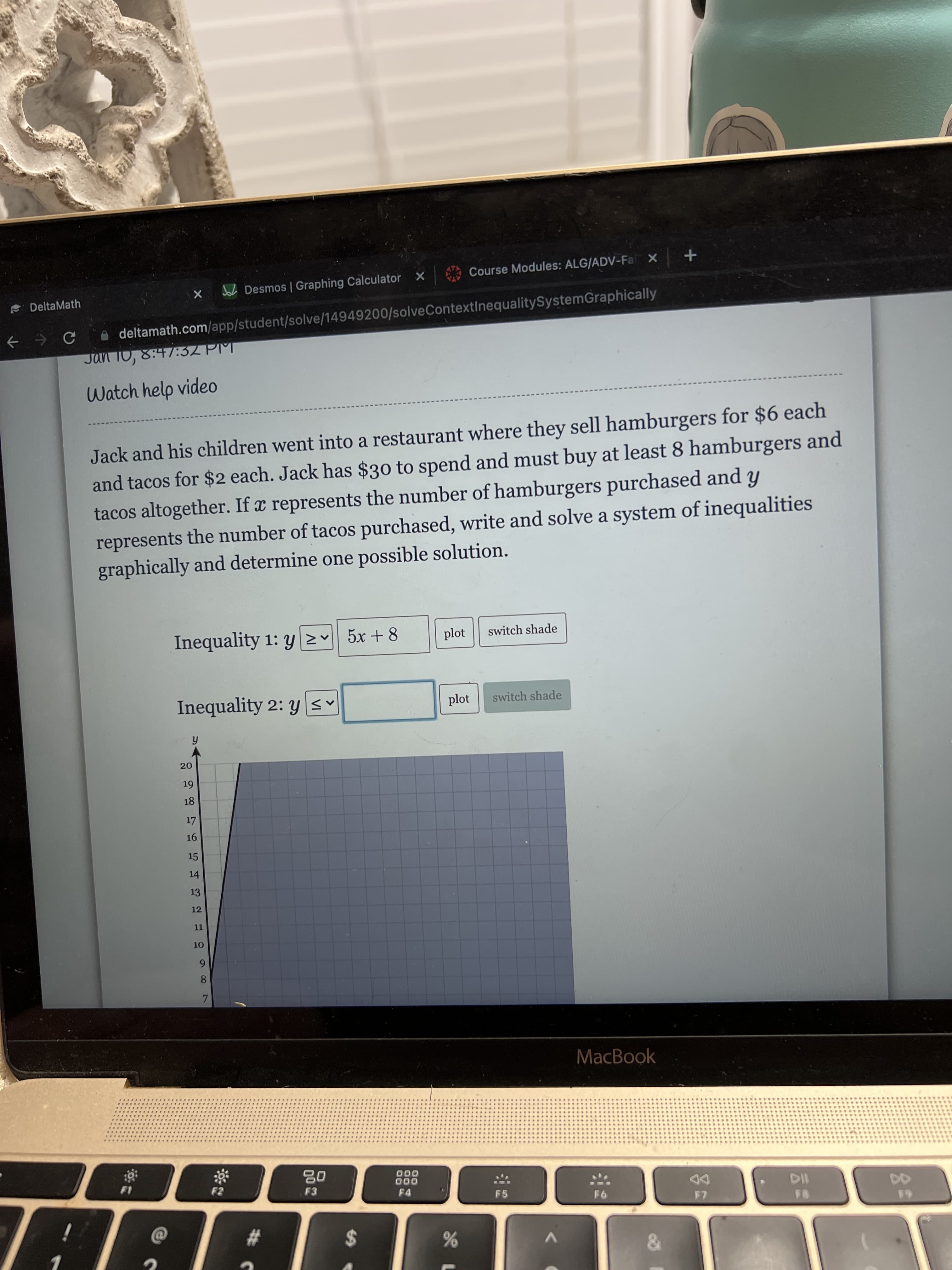 96
1L1
X Joh Desmos | Graphing Calculator X
Course Modules: ALG/ADV-Fal X +
e DeltaMath
f → e a deltamath.com/app/student/solve/14949200/solveContextInequalitySystemGraphically
Jan T0, 8:47:32 PM
Watch help video
Jack and his children went into a restaurant where they sell hamburgers for $6 each
and tacos for $2 each. Jack has $30 to spend and must buy at least 8 hamburgers and
tacos altogether. If x represents the number of hamburgers purchased and y
represents the number of tacos purchased, write and solve a system of inequalities
graphically and determine one possible solution.
Inequality 1: y 2 5x + 8
plot
switch shade
Inequality 2: y sv
plot
switch shade
fi
20.
18
15
14
13
12
1.
8.
MacBook
000
F4
000
F3
DD
%23
%24
