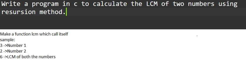 Write a program in c to calculate the LCM of two numbers using
resursion method.
Make a function Icm which call itself
sample:
3 ->Number 1
2 ->Number 2
6 ->LCM of both the numbers