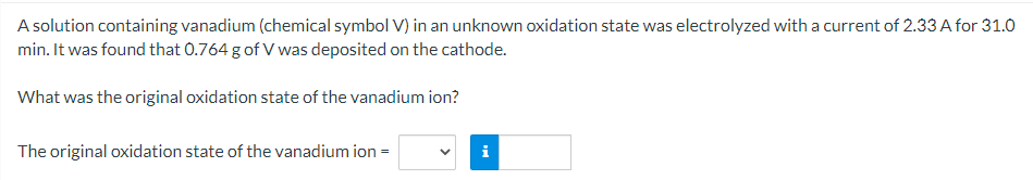 A solution containing vanadium (chemical symbol V) in an unknown oxidation state was electrolyzed with a current of 2.33 A for 31.0
min. It was found that 0.764 g of V was deposited on the cathode.
What was the original oxidation state of the vanadium ion?
The original oxidation state of the vanadium ion =
i
