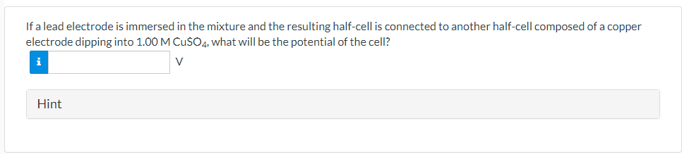 If a lead electrode is immersed in the mixture and the resulting half-cell is connected to another half-cell composed of a copper
electrode dipping into 1.00 M CuSO4, what will be the potential of the cell?
i
V
Hint
