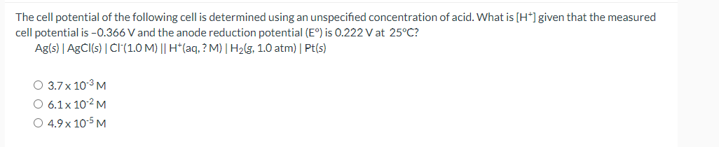 The cell potential of the following cell is determined using an unspecified concentration of acid. What is [H*]given that the measured
cell potential is -0.366 V and the anode reduction potential (E°) is O.222 V at 25°C?
Ag(s) | AGCI(s) | CI(1.0 M) || H*(aq, ? M) | H2(g, 1.0 atm) | Pt(s)
O 3.7x 10-3 M
O 6.1x 10-2 M
O 4.9 x 10-5 M
