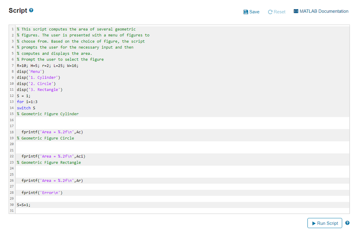 Script e
H Save
C Reset
I MATLAB Documentation
1 % This script computes the area of several geometric
2 % figures. The user is presented with a menu of figures to
3 % choose from. Based on the choice of figure, the script
4 % prompts the user for the necessary input and then
5 % computes and displays the area.
6 % Prompt the user to select the figure
7 R=10; H=5; r=2; L=25; W=16;
8 disp('Menu')
9 disp('1. Cylinder')
10 disp('2. Circle')
11 disp('3. Rectangle')
12 S = 1;
13 for i=1:3
14 switch S
15 % Geometric Figure Cylinder
16
17
fprintf('Area = %.2f\n',Ac)
18
19 % Geometric Figure Circle
20
21
fprintf('Area - %.2f\n',Aci)
22
23 % Geometric Figure Rectangle
24
25
fprintf('Area = %.2f\n',Ar)
26
27
28
fprintf('Error\n')
29
30 S=S+1;
31
Run Script
