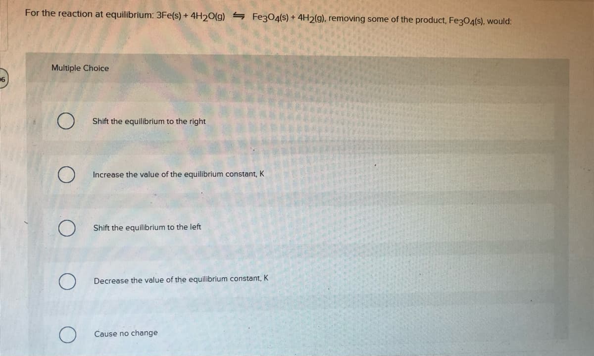 For the reaction at equilibrium: 3Fe(s) + 4H20(g) 4 Fez304(s) + 4H2(g), removing some of the product, Fe304(s), would:
Multiple Choice
Shift the equilibrium to the right
Increase the value of the equilibrium constant, K
Shift the equilibrium to the left
Decrease the value of the equilibrium constant, K
Cause no change
