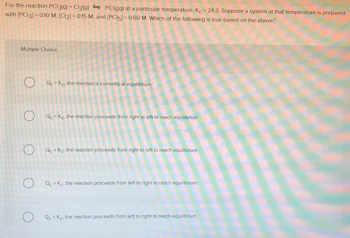 For the reaction PCI3(g) + Cl2(g) S PCI5(g) at a particular temperature, K = 24.3. Suppose a system at that temperature is prepared
with [PCI3] = 0.10 M, [Cl2] =0.15 M, and [PCI5] = 0.60 M. Which of the following is true based on the above?
Multiple Choice
O Qc = Kc, the reaction is currently at equilibrium
Qc < Kc, the reaction proceeds from right to left to reach equilibrium
O Qc> Kc, the reaction proceeds from right to left to reach equilibrium
Qc> Kc, the reaction proceeds from left to right to reach equilibrium
Qc <Kc, the reaction proceeds from left to right to reach equilibrium

