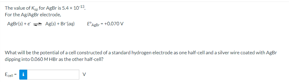 The value of Ksp for AgBr is 5.4 x 10-13.
For the Ag/AgBr electrode,
AgBr(s) + e Ag(s) + Br (aq)
E°A
AgBr
+0.070 V
What will be the potential of a cell constructed of a standard hydrogen electrode as one half-cell and a silver wire coated with AgBr
dipping into 0.060 M HBr as the other half-cell?
Ecell
V
