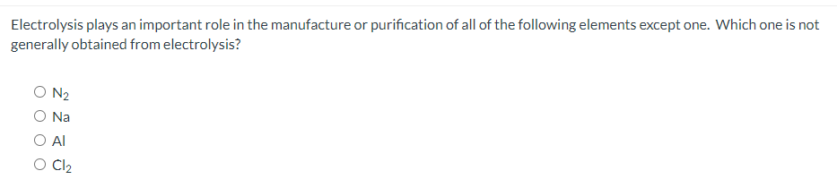 Electrolysis plays an important role in the manufacture or purification of all of the following elements except one. Which one is not
generally obtained from electrolysis?
O N2
Na
O Al
O C2
