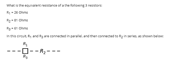 What is the equivalent resistance of a the following 3 resistors:
R1 = 26 Ohms
R2 - 81 Ohms
R3 - 61 Ohms
In this circuit. Rq and R3 are connected in parallel, and then connected to R2 in series, as shown below:
R1
-D--R2---
R3

