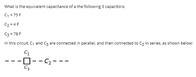 What is the equivalent capacitance of a the following 3 capacitors:
C1 - 75 F
C2 = 4 F
C3 = 78 F
In this circuit, C, and C3 are connected in parallel, and then connected to C2 in series, as shown below:
C1
O--C2---
C3
