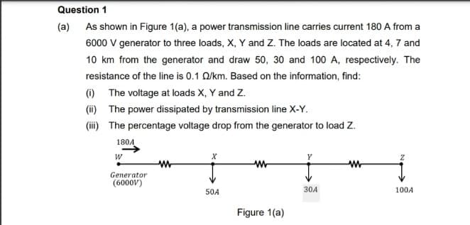 Question 1
(a) As shown in Figure 1(a), a power transmission line carries current 180 A from a
6000 V generator to three loads, X, Y and Z. The loads are located at 4, 7 and
10 km from the generator and draw 50, 30 and 100 A, respectively. The
resistance of the line is 0.1 Q/km. Based on the information, find:
(i) The voltage at loads X, Y and Z.
(ii) The power dissipated by transmission line X-Y.
(i) The percentage voltage drop from the generator to load Z.
180A
W
Generator
(6000V)
50A
30A
100A
Figure 1(a)
