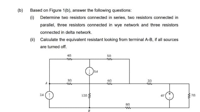 (b)
Based on Figure 1(b), answer the following questions:
(i) Determine two resistors connected in series, two resistors connected in
parallel, three resistors connected in wye network and three resistors
connected in delta network.
(ii) Calculate the equivalent resistant looking from terminal A-B, if all sources
are turned off.
5A
30
20
A
2A
120
4V
