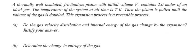 A thermally well insulated, frictionless piston with initial volume V. contains 2.0 moles of an
ideal gas. The temperature of the system at all time is T K. Then the piston is pulled until the
volume of the gas is doubled. This expansion process is a reversible process.
(a) Do the gas velocity distribution and internal energy of the gas change by the expansion?
Justify your answer.
(b) Determine the change in entropy of the gas.
