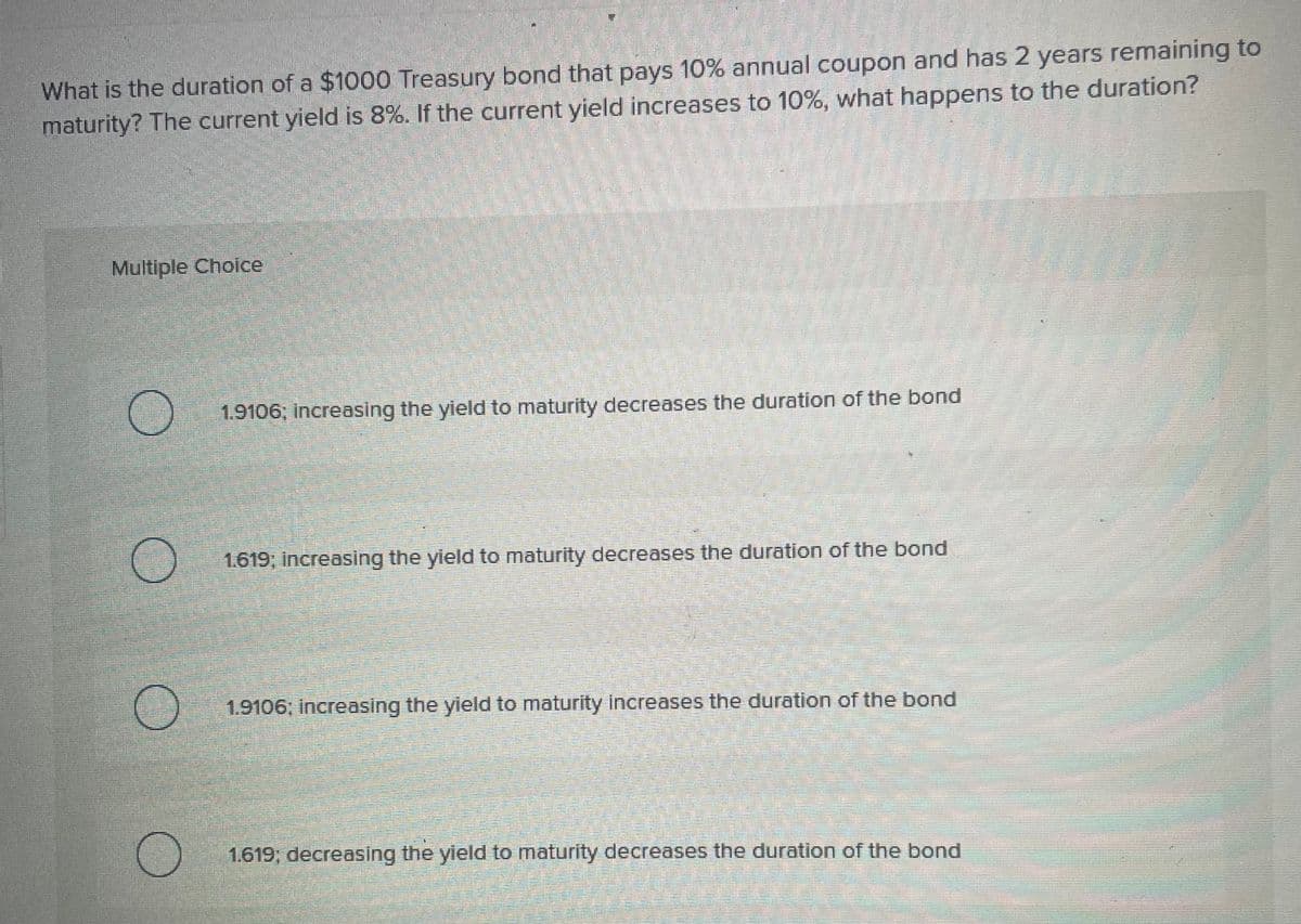 What is the duration of a $1000 Treasury bond that pays 10% annual coupon and has 2 years remaining to
maturity? The current yield is 8%. If the current yield increases to 10%, what happens to the duration?
Multiple Choice
1.9106; increasing the yield to maturity decreases the duration of the bond
1.619; increasing the yield to maturity decreases the duration of the bond
1.9106, increasing the yield to maturity increases the duration of the bond
1.619; decreasing the yield to maturity decreases the duration of the bond