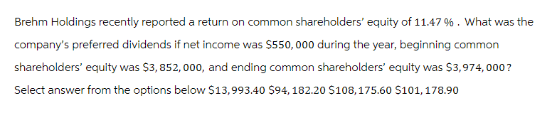 Brehm Holdings recently reported a return on common shareholders' equity of 11.47 % . What was the
company's preferred dividends if net income was $550,000 during the year, beginning common
shareholders' equity was $3,852, 000, and ending common shareholders' equity was $3,974,000?
Select answer from the options below $13,993.40 $94, 182.20 $108, 175.60 $101, 178.90