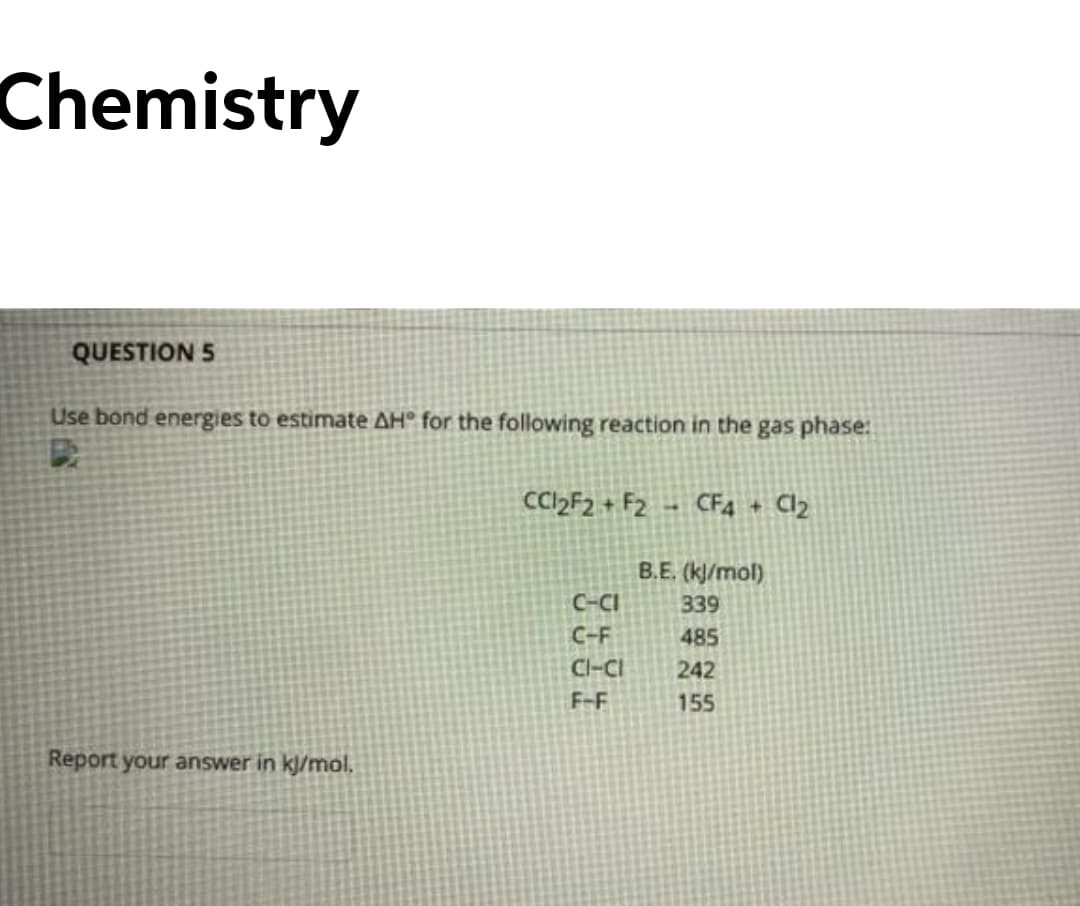 Chemistry
QUESTION 5
Use bond energies to estimate AH° for the following reaction in the gas phase:
CC»F2 + F2
CF4 + Cl2
B.E. (k/mol)
C-CI
339
C-F
485
Cl-CI
242
F-F
155
Report your answer in kj/mol.
