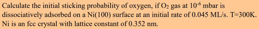 Calculate the initial sticking probability of oxygen, if O2 gas at 10-6 mbar is
dissociatively adsorbed on a Ni(100) surface at an initial rate of 0.045 ML/s. T=300K.
Ni is an fcc crystal with lattice constant of 0.352 nm.

