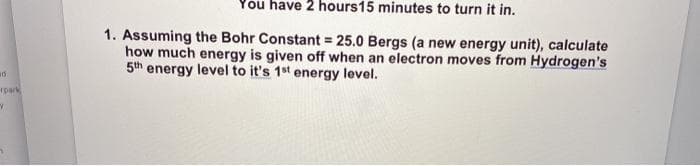 You have 2 hours15 minutes to turn it in.
1. Assuming the Bohr Constant = 25.0 Bergs (a new energy unit), calculate
how much energy is given off when an electron moves from Hydrogen's
5th energy level to it's 1st energy level.
rpark
