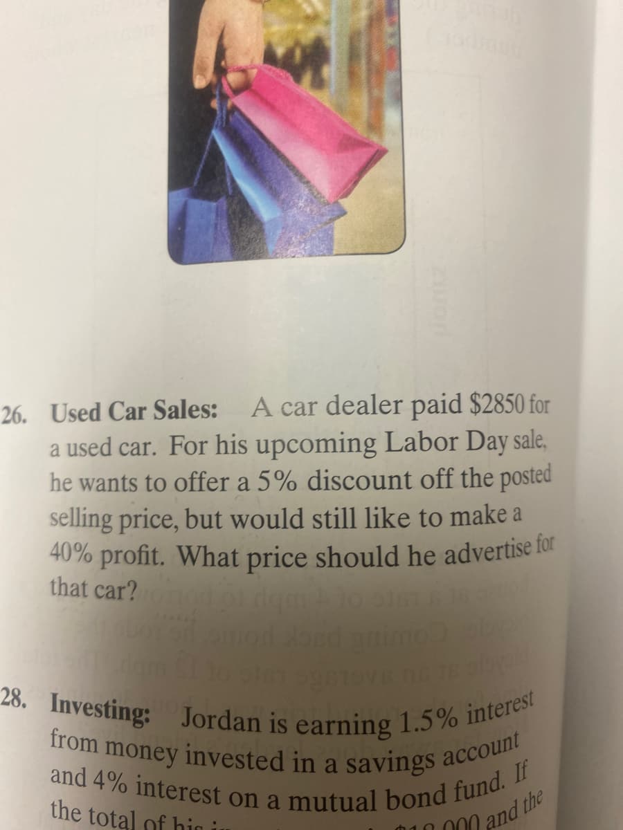 and 4% interest on a mutual bond fund. If
28. Investing: Jordan is earning 1.5% interest
from money invested in a savings account
26. Used Car Sales:
A car dealer paid $2850 for
a used car. For his upcoming Labor Day sale,
he wants to offer a 5% discount off the posted
selling price, but would still like to make a
40% profit. What price should he advertise for
that car?
the total of hin i
000 and the
