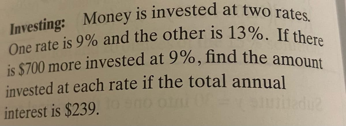 Investing: Money is invested at two rates.
is $700 more invested at 9%, find the amount
One rate is 9% and the other is 13%. If there
is $700 more invested at 9%, find the amoUnt
invested at each rate if the total annual
interest is $239.

