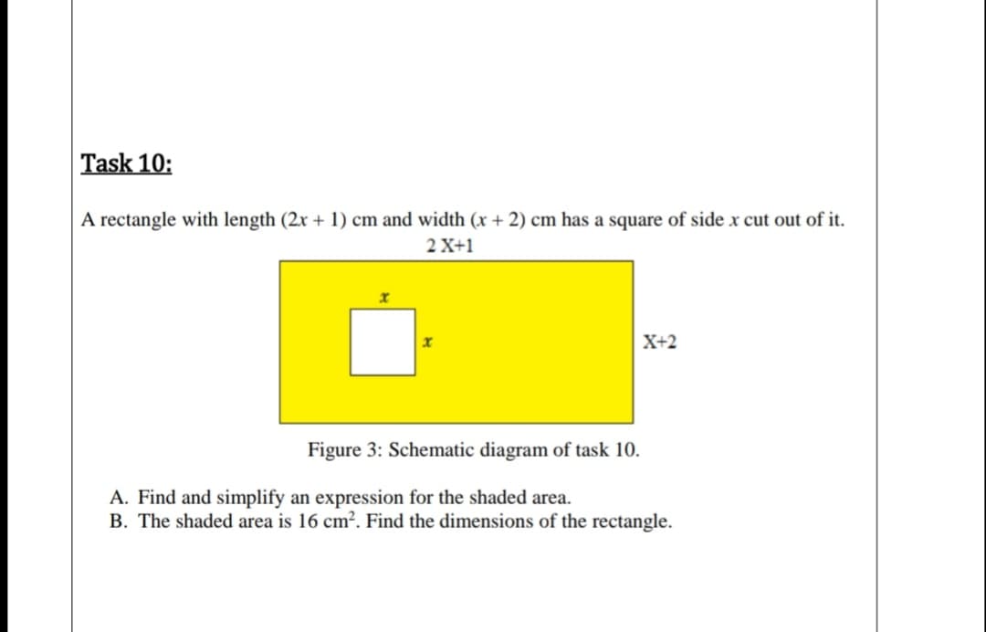 A rectangle with length (2x + 1) cm and width (x + 2) cm has a square of side x cut out of it.
2 X+1
X+2
Figure 3: Schematic diagram of task 10.
A. Find and simplify an expression for the shaded area.
B. The shaded area is 16 cm². Find the dimensions of the rectangle.
