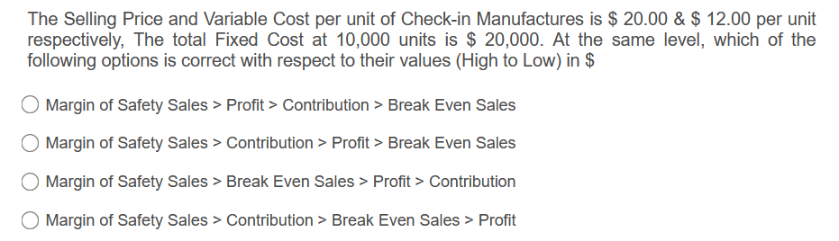 The Selling Price and Variable Cost per unit of Check-in Manufactures is $ 20.00 & $ 12.00 per unit
respectively, The total Fixed Cost at 10,000 units is $ 20,000. At the same level, which of the
following options is correct with respect to their values (High to Low) in $
Margin of Safety Sales > Profit > Contribution > Break Even Sales
Margin of Safety Sales > Contribution > Profit > Break Even Sales
Margin of Safety Sales > Break Even Sales > Profit > Contribution
O Margin of Safety Sales > Contribution > Break Even Sales > Profit
