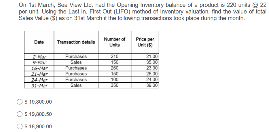 On 1st March, Sea View Ltd. had the Opening Inventory balance of a product is 220 units @ 22
per unit. Using the Last-In, First-Out (LIFO) method of Inventory valuation, find the value of total
Sales Value ($) as on 31st March if the following transactions took place during the month.
Number of
Price per
Unit ($)
Date
Transaction details
Units
Purchases
Sales
21.00
35.00
2-Mar
210
150
9-Mar
16-Mar
21-Mar
24-Mar
Purchases
Purchases
Purchases
Sales
260
150
100
350
23.00
25.00
24.00
39.00
31-Mar
O $ 19,800.00
O
$ 19,800.50
$ 18,900.00
