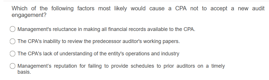 Which of the following factors most likely would cause a CPA not to accept a new audit
engagement?
Management's reluctance in making all financial records available to the CPA.
The CPA's inability to review the predecessor auditor's working papers.
The CPA's lack of understanding of the entity's operations and industry
O Management's reputation for failing to provide schedules to prior auditors on a timely
basis.
